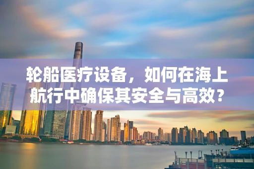 轮船医疗设备，如何在海上航行中确保其安全与高效？