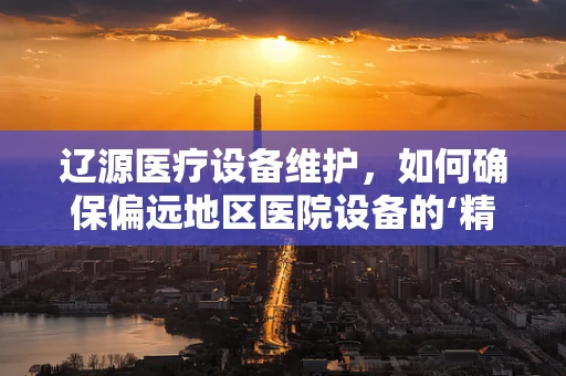 辽源医疗设备维护，如何确保偏远地区医院设备的‘精准’运行？