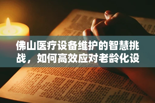 佛山医疗设备维护的智慧挑战，如何高效应对老龄化设备更新？