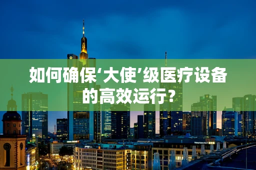 如何确保‘大使’级医疗设备的高效运行？