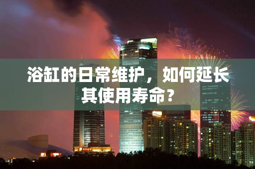 浴缸的日常维护，如何延长其使用寿命？