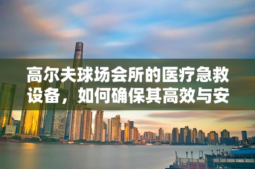 高尔夫球场会所的医疗急救设备，如何确保其高效与安全？