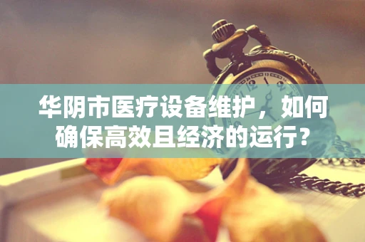 华阴市医疗设备维护，如何确保高效且经济的运行？