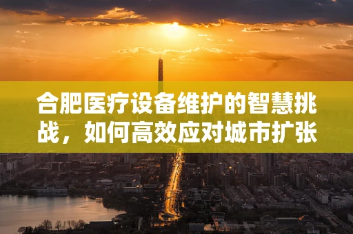 合肥医疗设备维护的智慧挑战，如何高效应对城市扩张带来的需求激增？