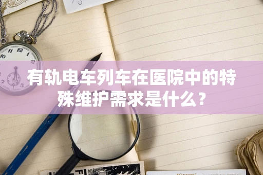 有轨电车列车在医院中的特殊维护需求是什么？