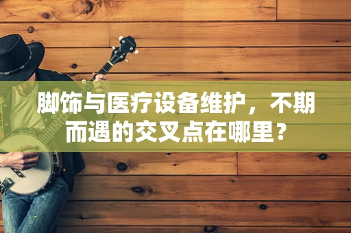 脚饰与医疗设备维护，不期而遇的交叉点在哪里？