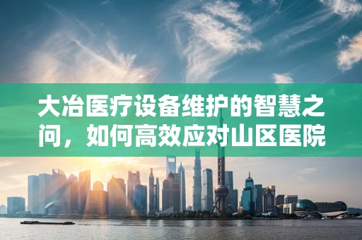 大冶医疗设备维护的智慧之问，如何高效应对山区医院的特殊挑战？