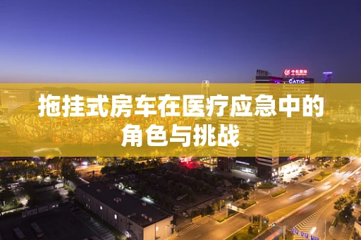 拖挂式房车在医疗应急中的角色与挑战