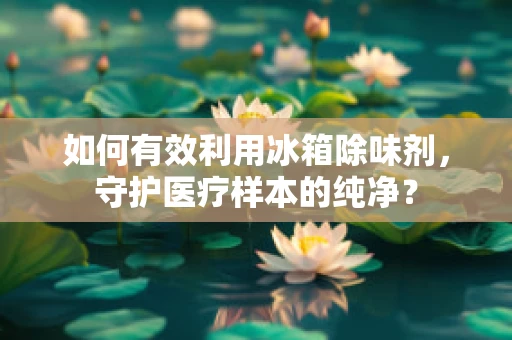 如何有效利用冰箱除味剂，守护医疗样本的纯净？
