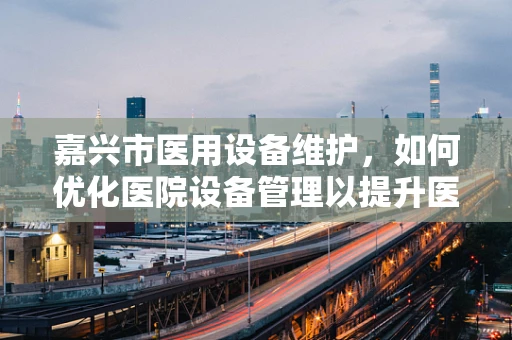 嘉兴市医用设备维护，如何优化医院设备管理以提升医疗服务效率？