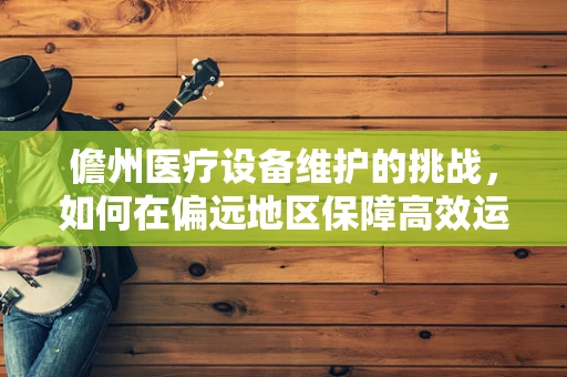 儋州医疗设备维护的挑战，如何在偏远地区保障高效运维？
