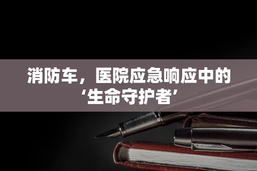 消防车，医院应急响应中的‘生命守护者’