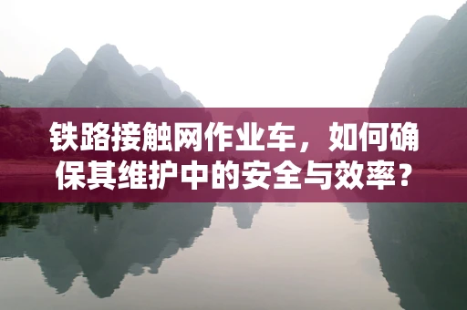 铁路接触网作业车，如何确保其维护中的安全与效率？