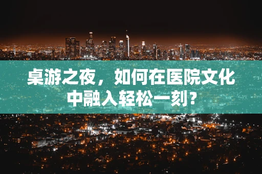 桌游之夜，如何在医院文化中融入轻松一刻？