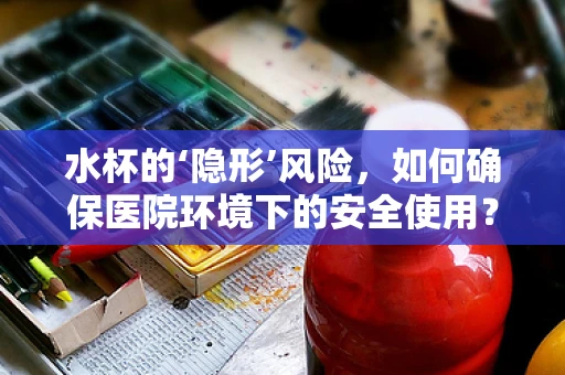 水杯的‘隐形’风险，如何确保医院环境下的安全使用？