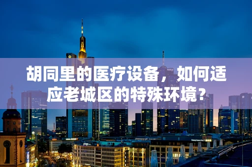 胡同里的医疗设备，如何适应老城区的特殊环境？
