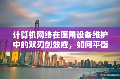 计算机网络在医用设备维护中的双刃剑效应，如何平衡安全与效率？