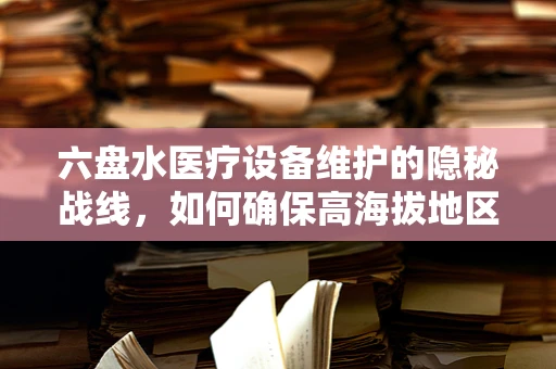 六盘水医疗设备维护的隐秘战线，如何确保高海拔地区的精准维护？