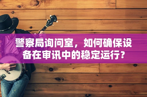 警察局询问室，如何确保设备在审讯中的稳定运行？