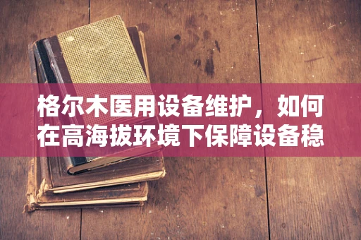 格尔木医用设备维护，如何在高海拔环境下保障设备稳定运行？
