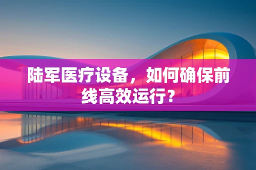 陆军医疗设备，如何确保前线高效运行？