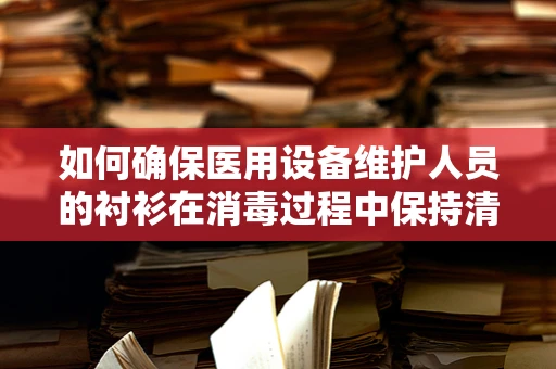 如何确保医用设备维护人员的衬衫在消毒过程中保持清洁与安全？