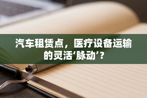 汽车租赁点，医疗设备运输的灵活‘脉动’？
