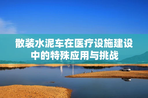 散装水泥车在医疗设施建设中的特殊应用与挑战