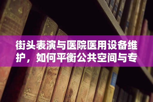 街头表演与医院医用设备维护，如何平衡公共空间与专业安全？