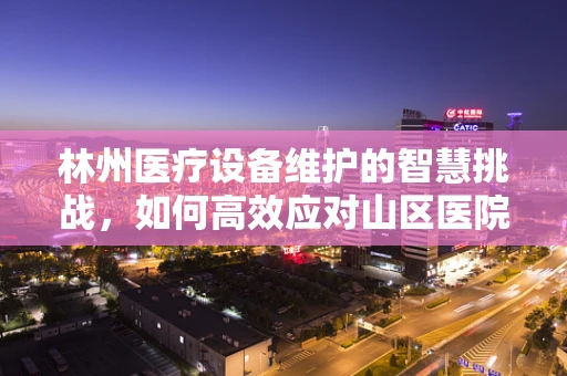 林州医疗设备维护的智慧挑战，如何高效应对山区医院的特殊需求？
