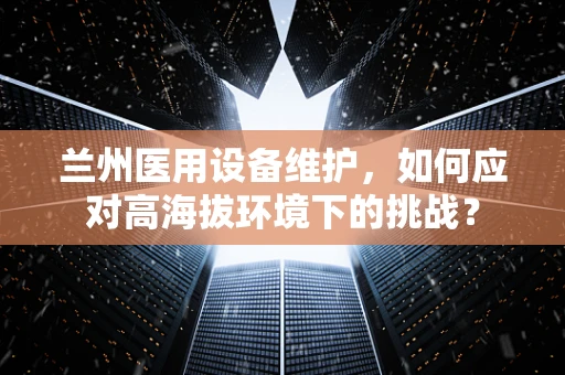 兰州医用设备维护，如何应对高海拔环境下的挑战？