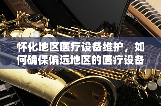 怀化地区医疗设备维护，如何确保偏远地区的医疗设备高效运行？