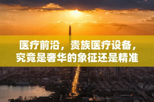 医疗前沿，贵族医疗设备，究竟是奢华的象征还是精准医疗的必然？