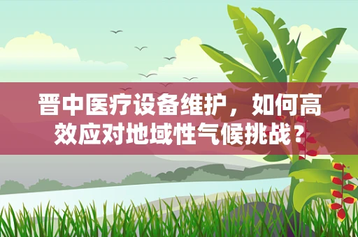 晋中医疗设备维护，如何高效应对地域性气候挑战？