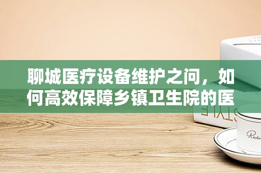 聊城医疗设备维护之问，如何高效保障乡镇卫生院的医疗设备运行？