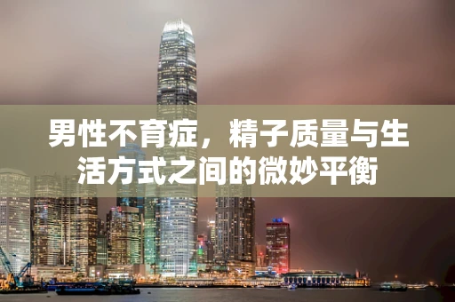 男性不育症，精子质量与生活方式之间的微妙平衡