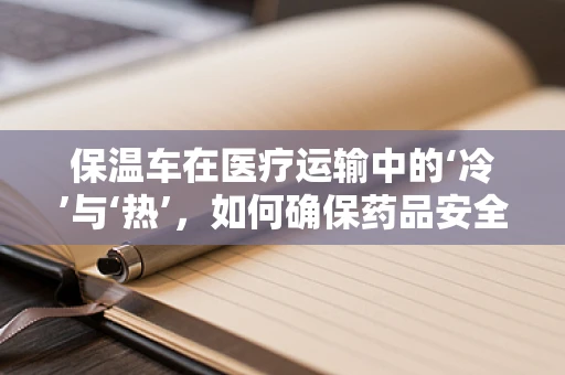 保温车在医疗运输中的‘冷’与‘热’，如何确保药品安全送达？