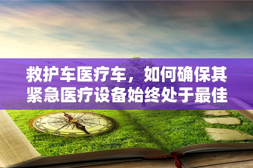 救护车医疗车，如何确保其紧急医疗设备始终处于最佳状态？