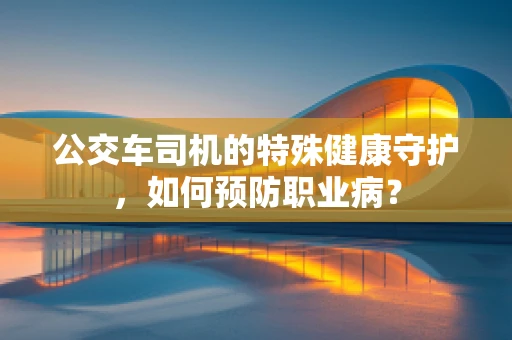 公交车司机的特殊健康守护，如何预防职业病？