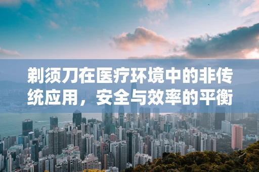 剃须刀在医疗环境中的非传统应用，安全与效率的平衡