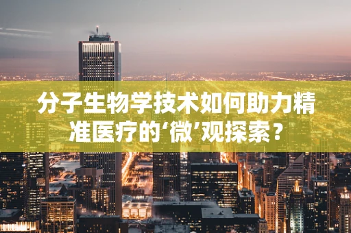 分子生物学技术如何助力精准医疗的‘微’观探索？