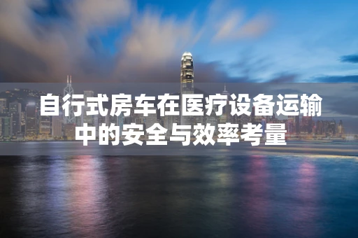 自行式房车在医疗设备运输中的安全与效率考量