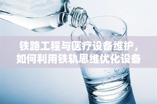 铁路工程与医疗设备维护，如何利用铁轨思维优化设备管理？