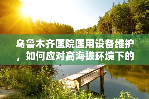 乌鲁木齐医院医用设备维护，如何应对高海拔环境下的特殊挑战？