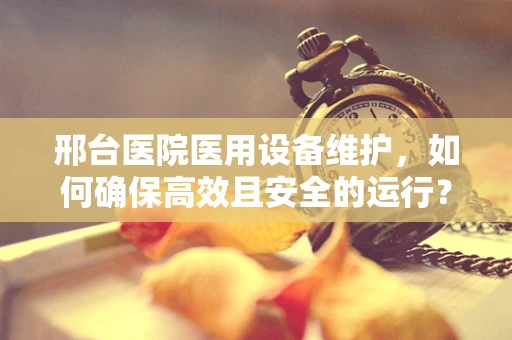 邢台医院医用设备维护，如何确保高效且安全的运行？