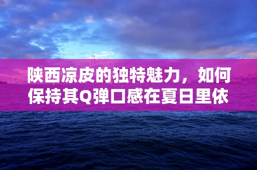 陕西凉皮的独特魅力，如何保持其Q弹口感在夏日里依然诱人？