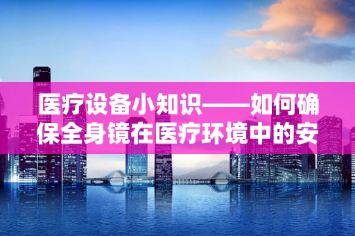 医疗设备小知识——如何确保全身镜在医疗环境中的安全与高效？