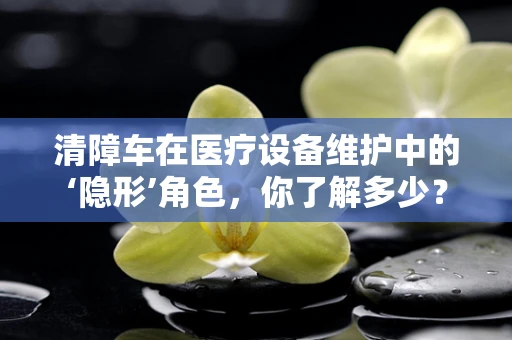 清障车在医疗设备维护中的‘隐形’角色，你了解多少？