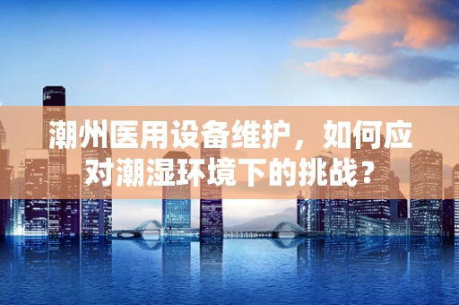 潮州医用设备维护，如何应对潮湿环境下的挑战？