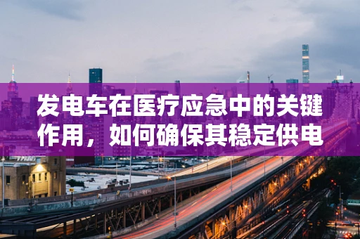 发电车在医疗应急中的关键作用，如何确保其稳定供电？